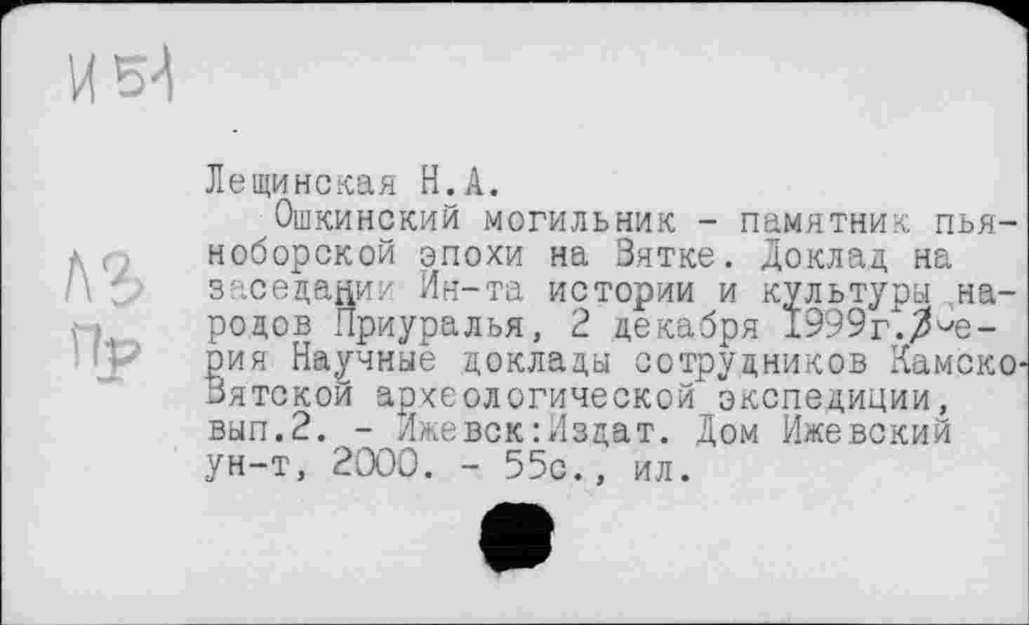 ﻿Лещинская H.А.
Ошкинский могильник - памятник пьяноборской эпохи на Зятке. Доклад на заседании Ин-та истории и культуры .народов Приуралья, 2 декабря 1999г. Ае-рия Научные доклады сотрудников КамскО' Зятской археологической" экспедиции, вып.2. - Ижевск:Издат. Дом Ижевский ун-т, 2000. - 55с., ил.